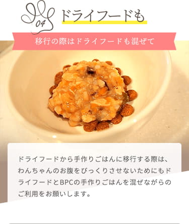 【ドライフードも】ドライフードから移行する際は、わんちゃんのお腹をびっくりさせないためにもドライフードとBPCの手作りごはんを混ぜながらのご利用をお願いします。