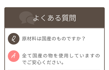 【よくある質問】 Q.原材料は国産のものですか？ A.全て国産のものを使用していますのでご安心ください。