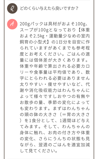 Q.どのくらい与えたら良いですか？ A.200gパックは具材がおよそ100g、スープが100gとなっており【体重およそ2.5kg・運動量少なめの室内飼育の小型犬】の1日分を目安に作られていますが、参考程度にお考えください。ごはんの適量には個体差があります。