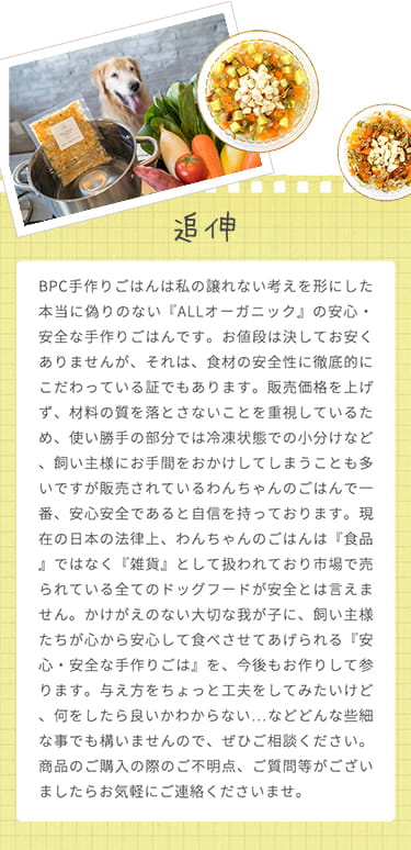 BPC手作りごはんは私の譲れない考えを形にした「ALLオーガニック」の安心・安全な手作りごはんです。販売されているわんちゃんのごはんで一番、安心安全であると自信を持っています。ご不明点、ご質問等ございましたらお気軽にご連絡くださいませ。